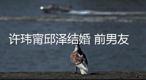 甯邱泽结祝福祝福福大方婚 许玮前男友阮经天送祝